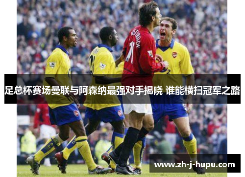 足总杯赛场曼联与阿森纳最强对手揭晓 谁能横扫冠军之路