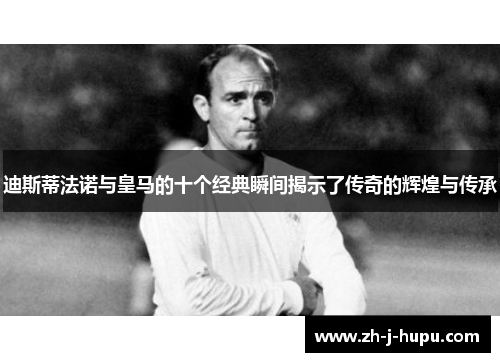 迪斯蒂法诺与皇马的十个经典瞬间揭示了传奇的辉煌与传承