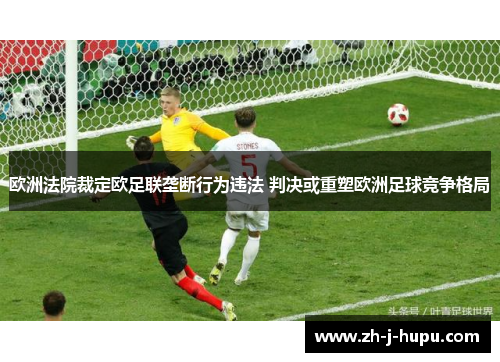 欧洲法院裁定欧足联垄断行为违法 判决或重塑欧洲足球竞争格局 欧洲法院裁定欧足联垄断行为违法 判决或重塑欧洲足球竞争格局