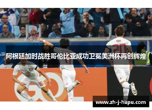阿根廷加时战胜哥伦比亚成功卫冕美洲杯再创辉煌 阿根廷加时战胜哥伦比亚成功卫冕美洲杯再创辉煌