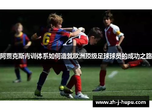 阿贾克斯青训体系如何造就欧洲顶级足球球员的成功之路 阿贾克斯青训体系如何造就欧洲顶级足球球员的成功之路