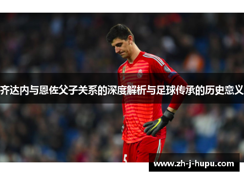 齐达内与恩佐父子关系的深度解析与足球传承的历史意义 齐达内与恩佐父子关系的深度解析与足球传承的历史意义