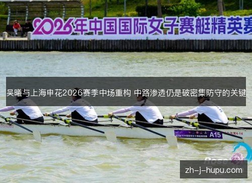 吴曦与上海申花2026赛季中场重构 中路渗透仍是破密集防守的关键 吴曦与上海申花2026赛季中场重构 中路渗透仍是破密集防守的关键